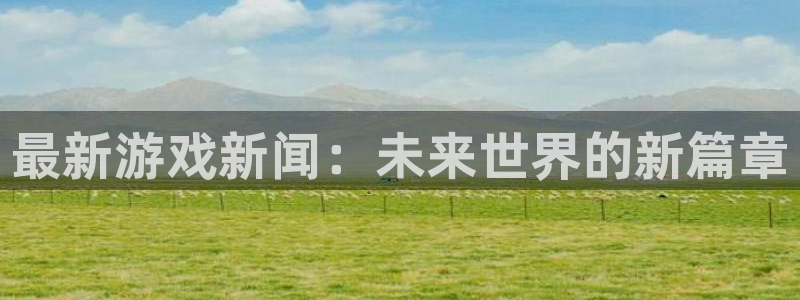 杜邦娱乐app下载|下载地址：最新游戏新闻：未来世界的新篇章